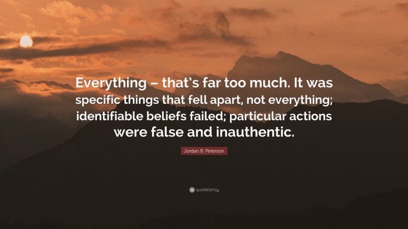 Jordan B. Peterson Quote: “Everything – that’s far too much. It was specific things that fell apart, not everything; identifiable beliefs failed; particular actions were false and inauthentic.”