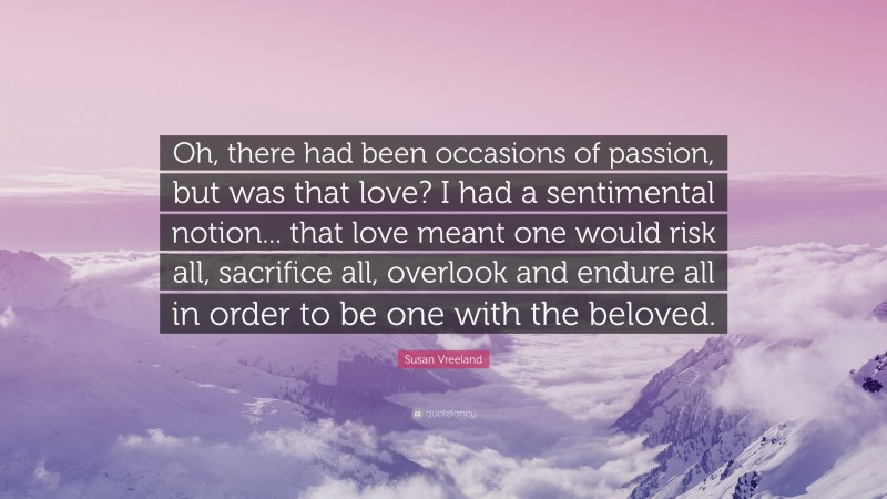 Susan Vreeland Quote: “Oh, there had been occasions of passion, but was that love? I had a sentimental notion... that love meant one would risk all, sacrifice all, overlook and endure all in order to be one with the beloved.”