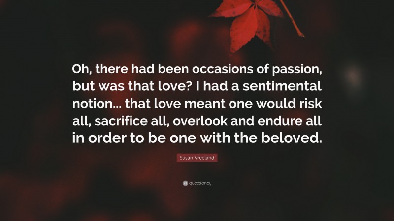 Susan Vreeland Quote: “Oh, there had been occasions of passion, but was that love? I had a sentimental notion... that love meant one would risk all, sacrifice all, overlook and endure all in order to be one with the beloved.”