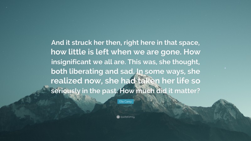 Ella Carey Quote: “And it struck her then, right here in that space, how little is left when we are gone. How insignificant we all are. This was, she thought, both liberating and sad. In some ways, she realized now, she had taken her life so seriously in the past. How much did it matter?”