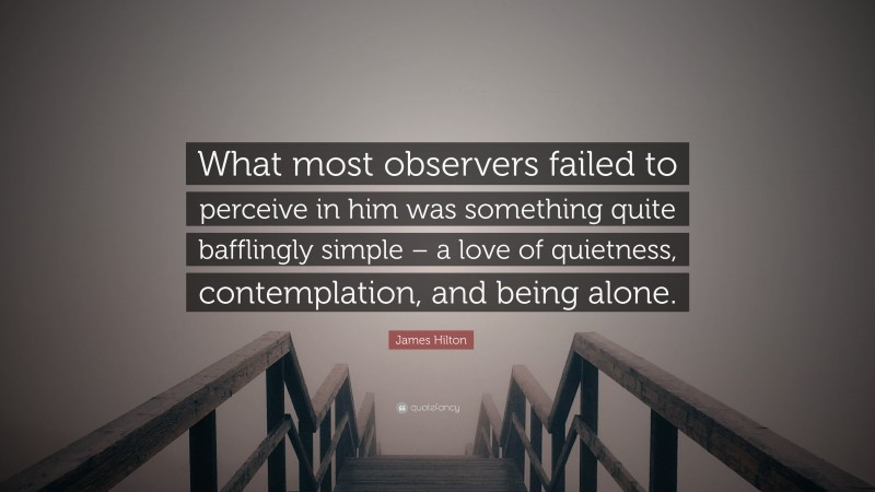James Hilton Quote: “What most observers failed to perceive in him was something quite bafflingly simple – a love of quietness, contemplation, and being alone.”
