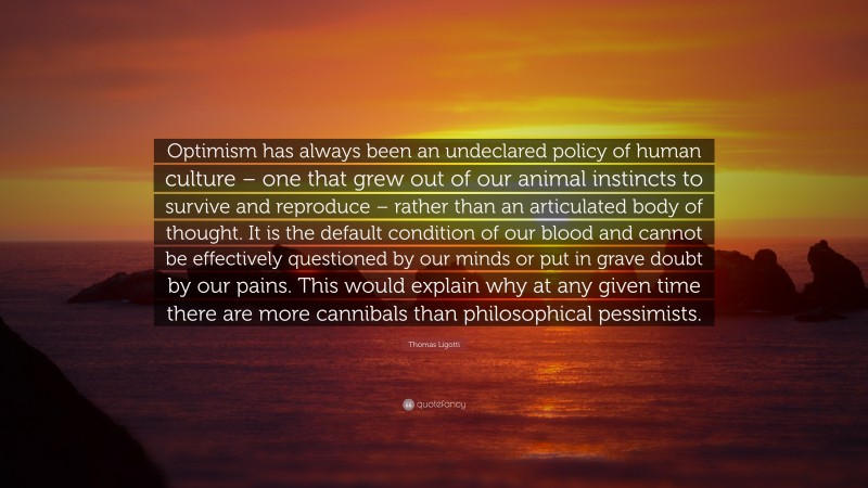 Thomas Ligotti Quote: “Optimism has always been an undeclared policy of human culture – one that grew out of our animal instincts to survive and reproduce – rather than an articulated body of thought. It is the default condition of our blood and cannot be effectively questioned by our minds or put in grave doubt by our pains. This would explain why at any given time there are more cannibals than philosophical pessimists.”