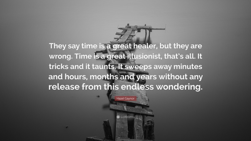 Hazel Gaynor Quote: “They say time is a great healer, but they are wrong. Time is a great illusionist, that’s all. It tricks and it taunts. It sweeps away minutes and hours, months and years without any release from this endless wondering.”