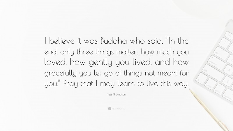 Tess Thompson Quote: “I believe it was Buddha who said, “In the end, only three things matter: how much you loved, how gently you lived, and how gracefully you let go of things not meant for you.” Pray that I may learn to live this way.”