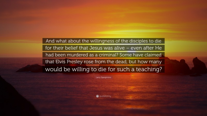 Larry Spargimino Quote: “And what about the willingness of the disciples to die for their belief that Jesus was alive – even after He had been murdered as a criminal? Some have claimed that Elvis Presley rose from the dead, but how many would be willing to die for such a teaching?”