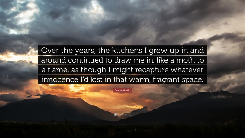 Sasha Martin Quote: “Over the years, the kitchens I grew up in and around continued to draw me in, like a moth to a flame, as though I might recapture whatever innocence I’d lost in that warm, fragrant space.”