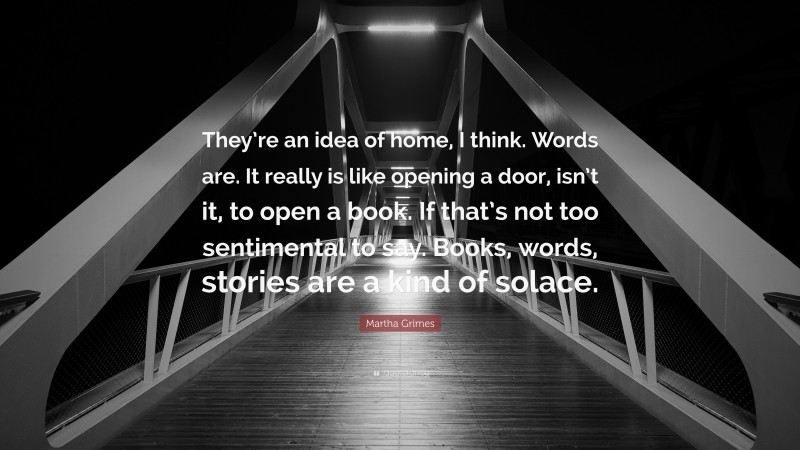 Martha Grimes Quote: “They’re an idea of home, I think. Words are. It really is like opening a door, isn’t it, to open a book. If that’s not too sentimental to say. Books, words, stories are a kind of solace.”