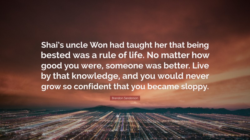 Brandon Sanderson Quote: “Shai’s uncle Won had taught her that being bested was a rule of life. No matter how good you were, someone was better. Live by that knowledge, and you would never grow so confident that you became sloppy.”