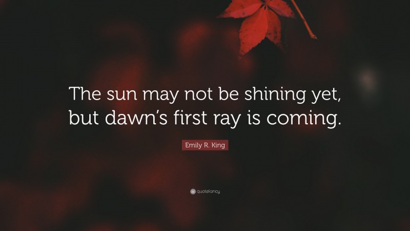 Emily R. King Quote: “The sun may not be shining yet, but dawn’s first ray is coming.”