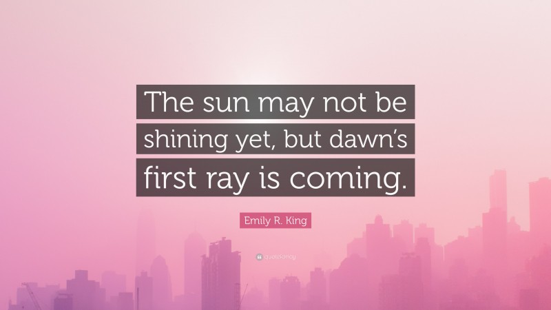 Emily R. King Quote: “The sun may not be shining yet, but dawn’s first ray is coming.”