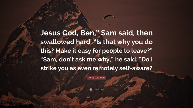 Anne Calhoun Quote: “Jesus God, Ben,” Sam said, then swallowed hard. “Is that why you do this? Make it easy for people to leave?” “Sam, don’t ask me why,” he said. “Do I strike you as even remotely self-aware?”