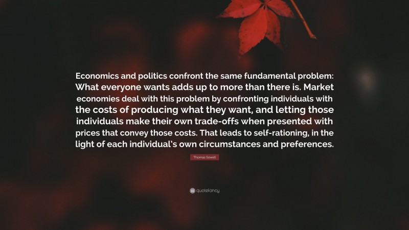 Thomas Sowell Quote: “Economics and politics confront the same fundamental problem: What everyone wants adds up to more than there is. Market economies deal with this problem by confronting individuals with the costs of producing what they want, and letting those individuals make their own trade-offs when presented with prices that convey those costs. That leads to self-rationing, in the light of each individual’s own circumstances and preferences.”