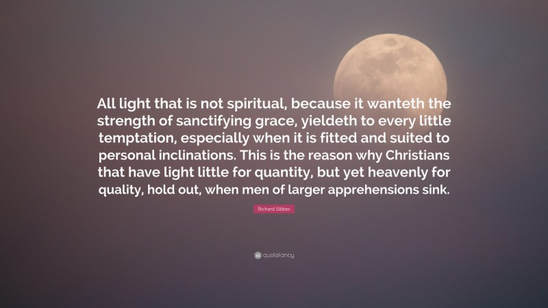 Richard Sibbes Quote: “All light that is not spiritual, because it wanteth the strength of sanctifying grace, yieldeth to every little temptation, especially when it is fitted and suited to personal inclinations. This is the reason why Christians that have light little for quantity, but yet heavenly for quality, hold out, when men of larger apprehensions sink.”