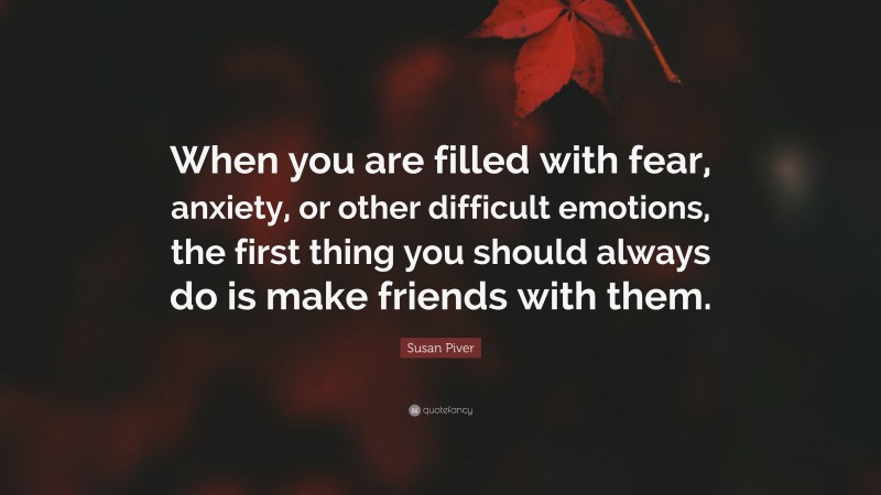 Susan Piver Quote: “When you are filled with fear, anxiety, or other difficult emotions, the first thing you should always do is make friends with them.”