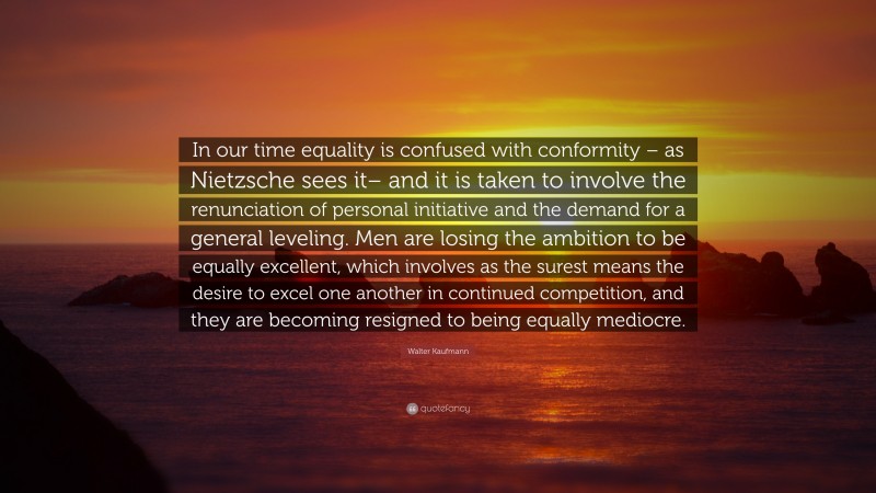 Walter Kaufmann Quote: “In our time equality is confused with conformity – as Nietzsche sees it– and it is taken to involve the renunciation of personal initiative and the demand for a general leveling. Men are losing the ambition to be equally excellent, which involves as the surest means the desire to excel one another in continued competition, and they are becoming resigned to being equally mediocre.”