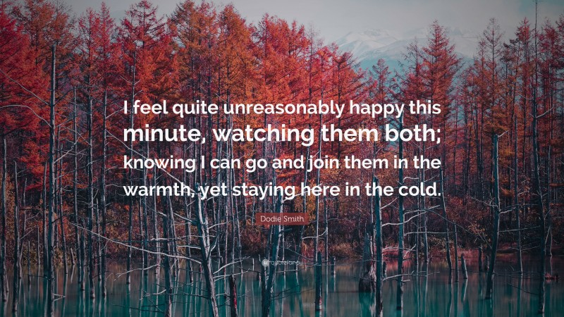 Dodie Smith Quote: “I feel quite unreasonably happy this minute, watching them both; knowing I can go and join them in the warmth, yet staying here in the cold.”