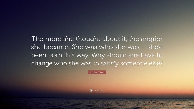 S. Usher Evans Quote: “The more she thought about it, the angrier she became. She was who she was – she’d been born this way, Why should she have to change who she was to satisfy someone else?”