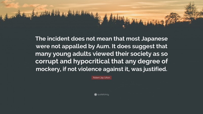 Robert Jay Lifton Quote: “The incident does not mean that most Japanese were not appalled by Aum. It does suggest that many young adults viewed their society as so corrupt and hypocritical that any degree of mockery, if not violence against it, was justified.”