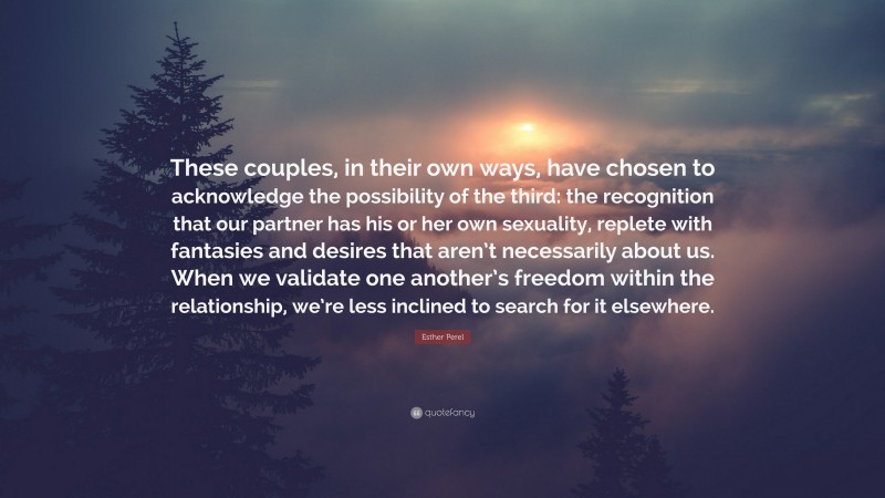 Esther Perel Quote: “These couples, in their own ways, have chosen to acknowledge the possibility of the third: the recognition that our partner has his or her own sexuality, replete with fantasies and desires that aren’t necessarily about us. When we validate one another’s freedom within the relationship, we’re less inclined to search for it elsewhere.”