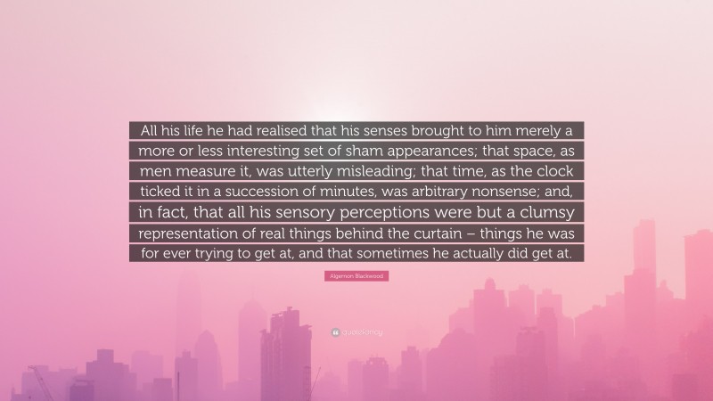 Algernon Blackwood Quote: “All his life he had realised that his senses brought to him merely a more or less interesting set of sham appearances; that space, as men measure it, was utterly misleading; that time, as the clock ticked it in a succession of minutes, was arbitrary nonsense; and, in fact, that all his sensory perceptions were but a clumsy representation of real things behind the curtain – things he was for ever trying to get at, and that sometimes he actually did get at.”