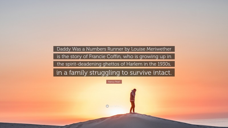 Nancy Pearl Quote: “Daddy Was a Numbers Runner by Louise Meriwether is the story of Francie Coffin, who is growing up in the spirit-deadening ghettos of Harlem in the 1930s, in a family struggling to survive intact.”