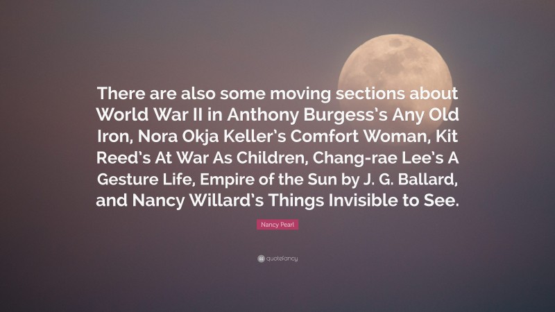 Nancy Pearl Quote: “There are also some moving sections about World War II in Anthony Burgess’s Any Old Iron, Nora Okja Keller’s Comfort Woman, Kit Reed’s At War As Children, Chang-rae Lee’s A Gesture Life, Empire of the Sun by J. G. Ballard, and Nancy Willard’s Things Invisible to See.”