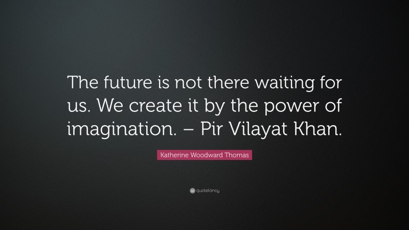 Katherine Woodward Thomas Quote: “The future is not there waiting for us. We create it by the power of imagination. – Pir Vilayat Khan.”