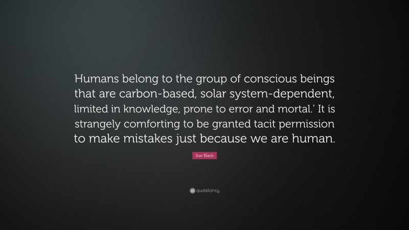 Sue Black Quote: “Humans belong to the group of conscious beings that are carbon-based, solar system-dependent, limited in knowledge, prone to error and mortal.’ It is strangely comforting to be granted tacit permission to make mistakes just because we are human.”