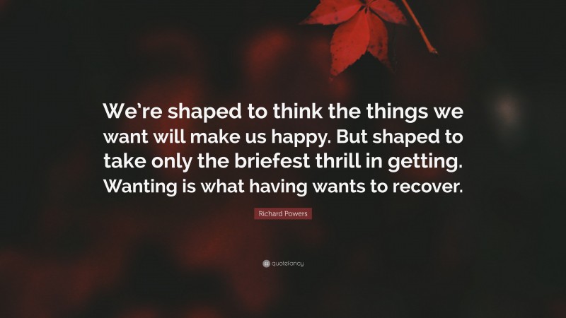Richard Powers Quote: “We’re shaped to think the things we want will make us happy. But shaped to take only the briefest thrill in getting. Wanting is what having wants to recover.”