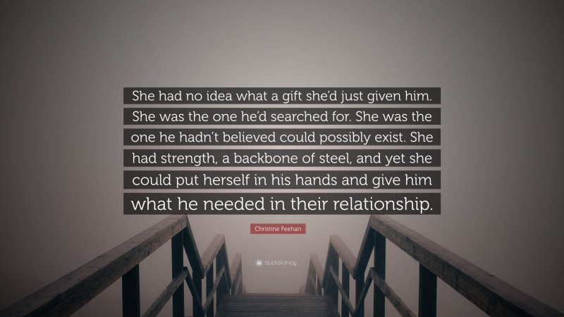 Christine Feehan Quote: “She had no idea what a gift she’d just given him. She was the one he’d searched for. She was the one he hadn’t believed could possibly exist. She had strength, a backbone of steel, and yet she could put herself in his hands and give him what he needed in their relationship.”