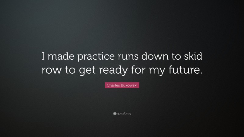 Charles Bukowski Quote: “I made practice runs down to skid row to get ready for my future.”