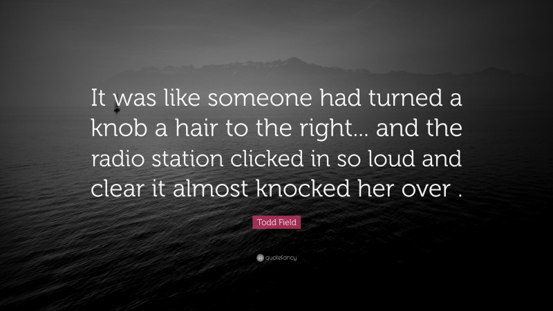 Todd Field Quote: “It was like someone had turned a knob a hair to the right... and the radio station clicked in so loud and clear it almost knocked her over .”