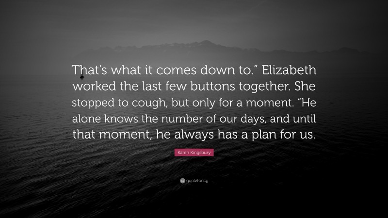 Karen Kingsbury Quote: “That’s what it comes down to.” Elizabeth worked the last few buttons together. She stopped to cough, but only for a moment. “He alone knows the number of our days, and until that moment, he always has a plan for us.”