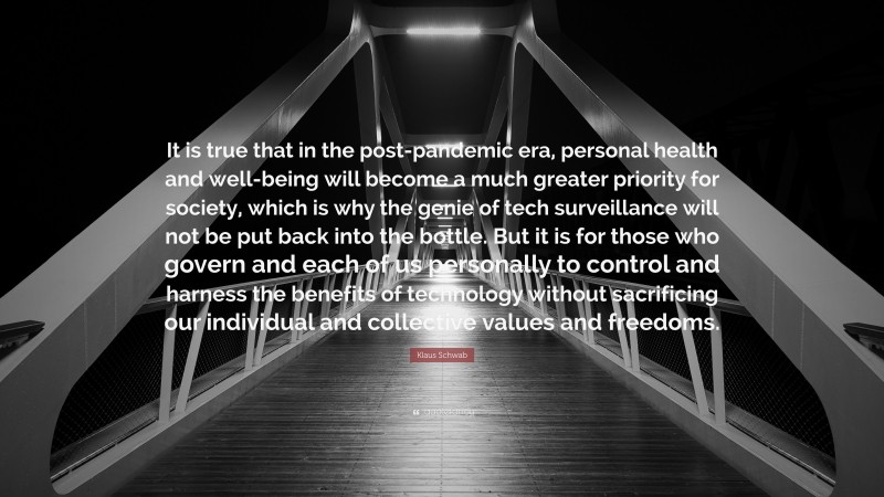 Klaus Schwab Quote: “It is true that in the post-pandemic era, personal health and well-being will become a much greater priority for society, which is why the genie of tech surveillance will not be put back into the bottle. But it is for those who govern and each of us personally to control and harness the benefits of technology without sacrificing our individual and collective values and freedoms.”