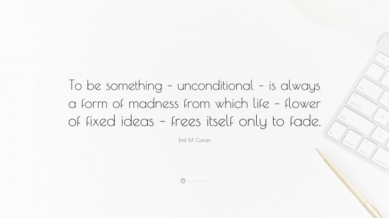 Emil M. Cioran Quote: “To be something – unconditional – is always a form of madness from which life – flower of fixed ideas – frees itself only to fade.”