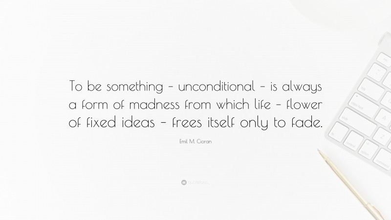 Emil M. Cioran Quote: “To be something – unconditional – is always a form of madness from which life – flower of fixed ideas – frees itself only to fade.”