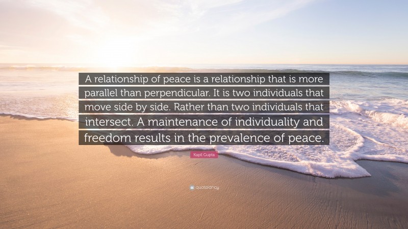 Kapil Gupta Quote: “A relationship of peace is a relationship that is more parallel than perpendicular. It is two individuals that move side by side. Rather than two individuals that intersect. A maintenance of individuality and freedom results in the prevalence of peace.”