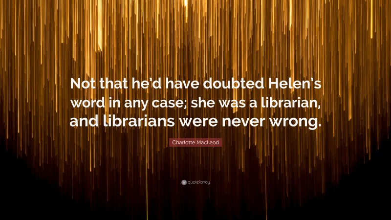 Charlotte MacLeod Quote: “Not that he’d have doubted Helen’s word in any case; she was a librarian, and librarians were never wrong.”