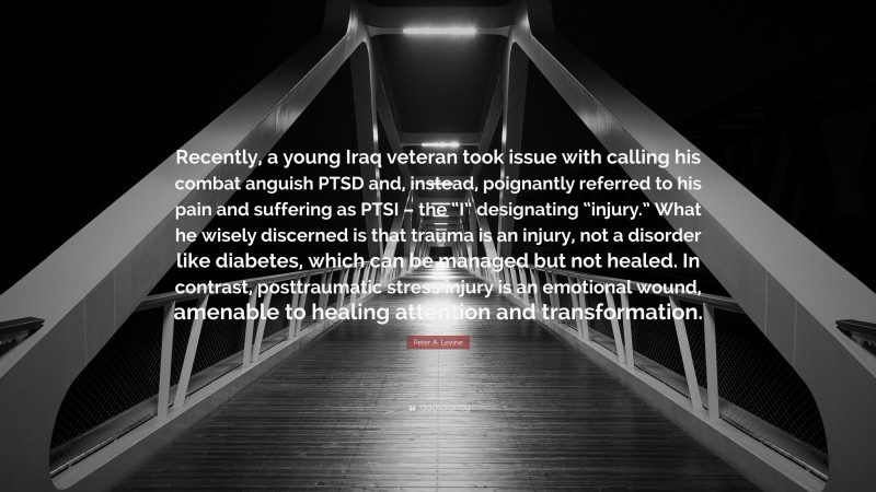 Peter A. Levine Quote: “Recently, a young Iraq veteran took issue with calling his combat anguish PTSD and, instead, poignantly referred to his pain and suffering as PTSI – the “I” designating “injury.” What he wisely discerned is that trauma is an injury, not a disorder like diabetes, which can be managed but not healed. In contrast, posttraumatic stress injury is an emotional wound, amenable to healing attention and transformation.”