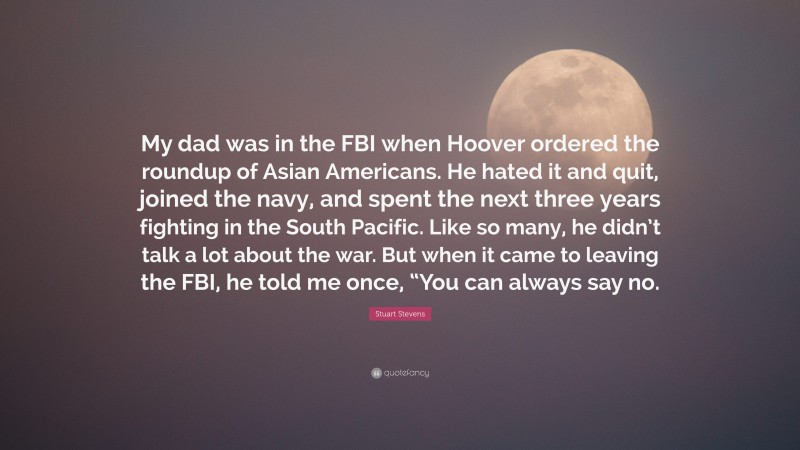 Stuart Stevens Quote: “My dad was in the FBI when Hoover ordered the roundup of Asian Americans. He hated it and quit, joined the navy, and spent the next three years fighting in the South Pacific. Like so many, he didn’t talk a lot about the war. But when it came to leaving the FBI, he told me once, “You can always say no.”