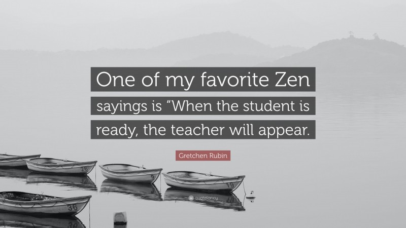 Gretchen Rubin Quote: “One of my favorite Zen sayings is “When the student is ready, the teacher will appear.”