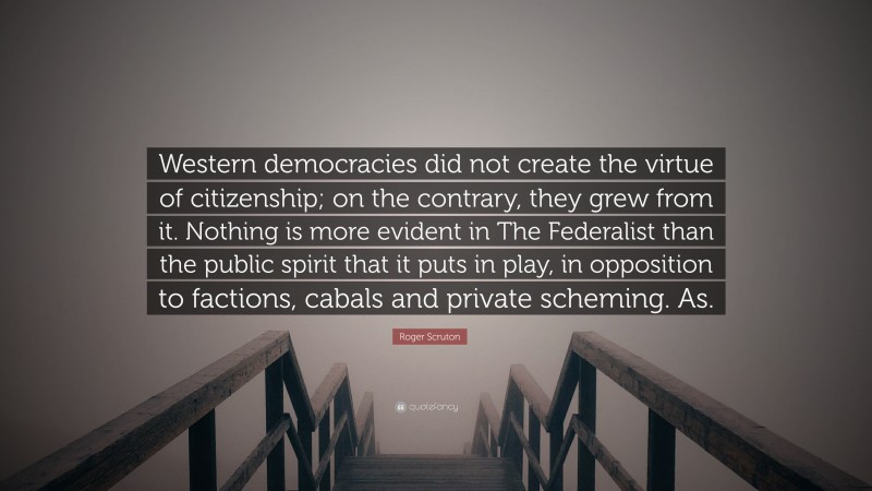 Roger Scruton Quote: “Western democracies did not create the virtue of citizenship; on the contrary, they grew from it. Nothing is more evident in The Federalist than the public spirit that it puts in play, in opposition to factions, cabals and private scheming. As.”