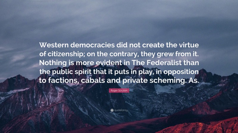 Roger Scruton Quote: “Western democracies did not create the virtue of citizenship; on the contrary, they grew from it. Nothing is more evident in The Federalist than the public spirit that it puts in play, in opposition to factions, cabals and private scheming. As.”