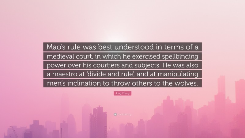 Jung Chang Quote: “Mao’s rule was best understood in terms of a medieval court, in which he exercised spellbinding power over his courtiers and subjects. He was also a maestro at ‘divide and rule’, and at manipulating men’s inclination to throw others to the wolves.”