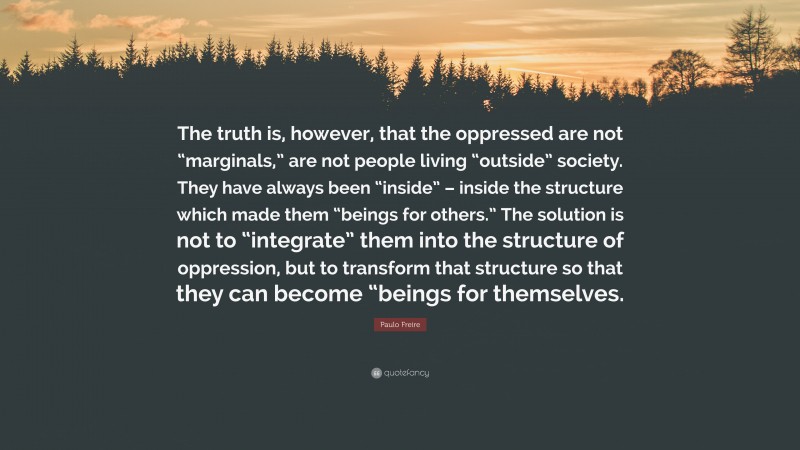 Paulo Freire Quote: “The truth is, however, that the oppressed are not “marginals,” are not people living “outside” society. They have always been “inside” – inside the structure which made them “beings for others.” The solution is not to “integrate” them into the structure of oppression, but to transform that structure so that they can become “beings for themselves.”