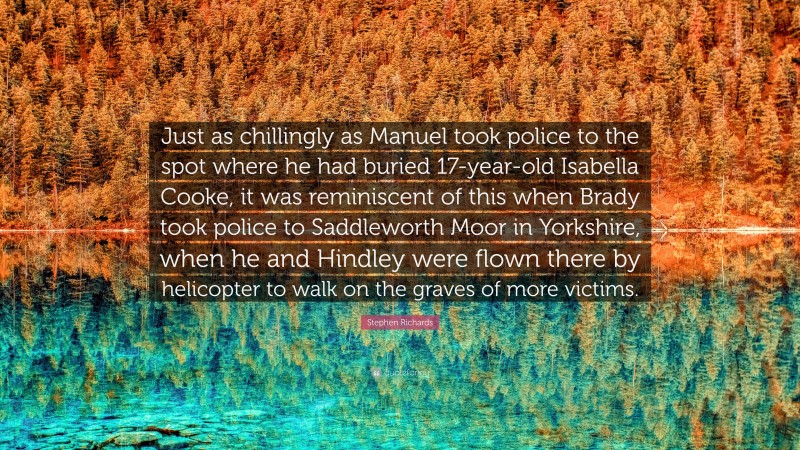 Stephen Richards Quote: “Just as chillingly as Manuel took police to the spot where he had buried 17-year-old Isabella Cooke, it was reminiscent of this when Brady took police to Saddleworth Moor in Yorkshire, when he and Hindley were flown there by helicopter to walk on the graves of more victims.”