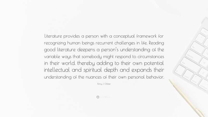 Kilroy J. Oldster Quote: “Literature provides a person with a conceptual framework for recognizing human beings recurrent challenges in life. Reading good literature deepens a person’s understanding of the variable ways that somebody might respond to circumstances in their world, thereby adding to their own potential intellectual and spiritual depth and expands their understanding of the nuances of their own personal behavior.”
