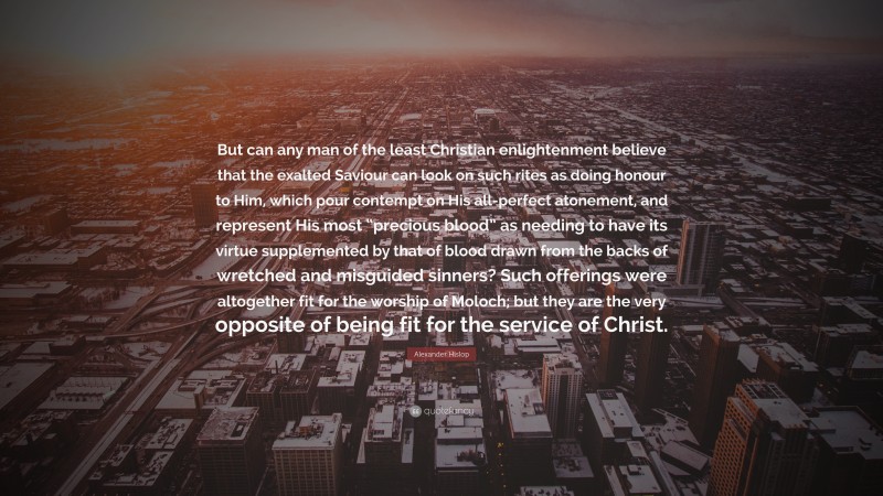 Alexander Hislop Quote: “But can any man of the least Christian enlightenment believe that the exalted Saviour can look on such rites as doing honour to Him, which pour contempt on His all-perfect atonement, and represent His most “precious blood” as needing to have its virtue supplemented by that of blood drawn from the backs of wretched and misguided sinners? Such offerings were altogether fit for the worship of Moloch; but they are the very opposite of being fit for the service of Christ.”