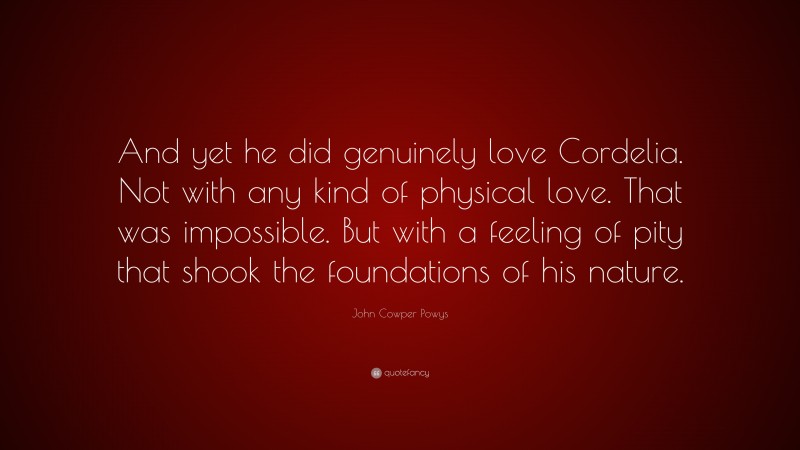 John Cowper Powys Quote: “And yet he did genuinely love Cordelia. Not with any kind of physical love. That was impossible. But with a feeling of pity that shook the foundations of his nature.”