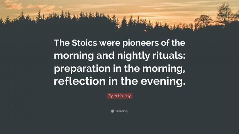 Ryan Holiday Quote: “The Stoics were pioneers of the morning and nightly rituals: preparation in the morning, reflection in the evening.”